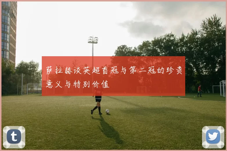 萨拉赫谈英超首冠与第二冠的珍贵意义与特别价值