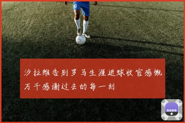 沙拉维告别罗马生涯进球收官感慨万千感谢过去的每一刻