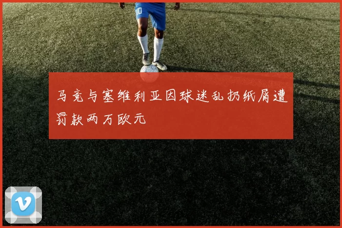 马竞与塞维利亚因球迷乱扔纸屑遭罚款两万欧元