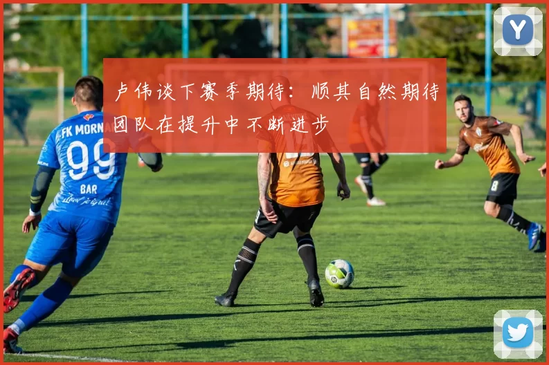 卢伟谈下赛季期待：顺其自然期待团队在提升中不断进步