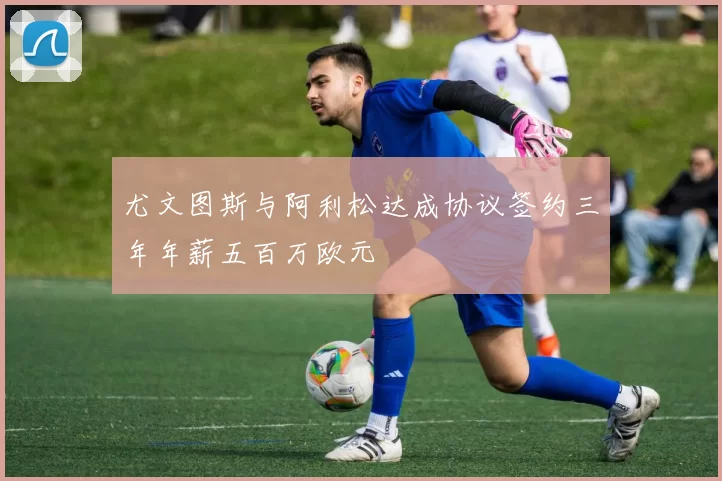 尤文图斯与阿利松达成协议签约三年年薪五百万欧元