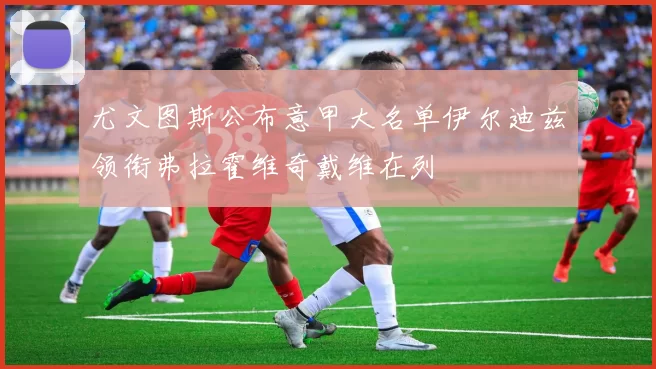 尤文图斯公布意甲大名单伊尔迪兹领衔弗拉霍维奇戴维在列