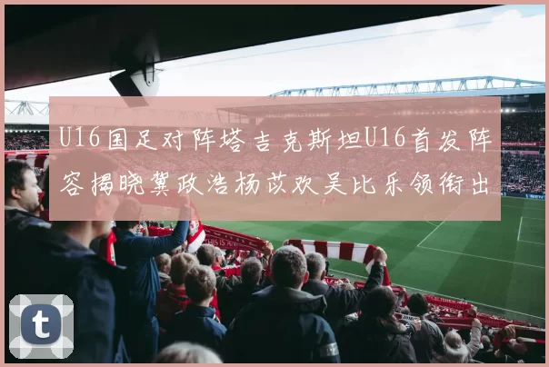 U16国足对阵塔吉克斯坦U16首发阵容揭晓冀政浩杨苡欢吴比乐领衔出战