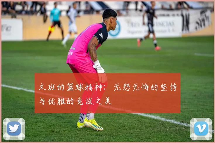 文班的篮球精神：无怨无悔的坚持与优雅的竞技之美