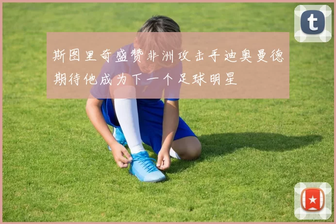 斯图里奇盛赞非洲攻击手迪奥曼德期待他成为下一个足球明星