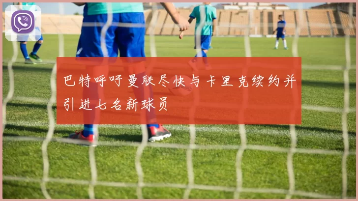 巴特呼吁曼联尽快与卡里克续约并引进七名新球员