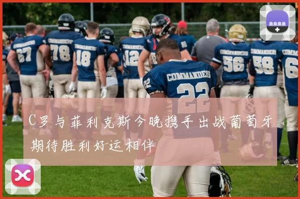 C罗与菲利克斯今晚携手出战葡萄牙期待胜利好运相伴