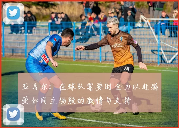 亚马尔：在球队需要时全力以赴感受如同主场般的激情与支持