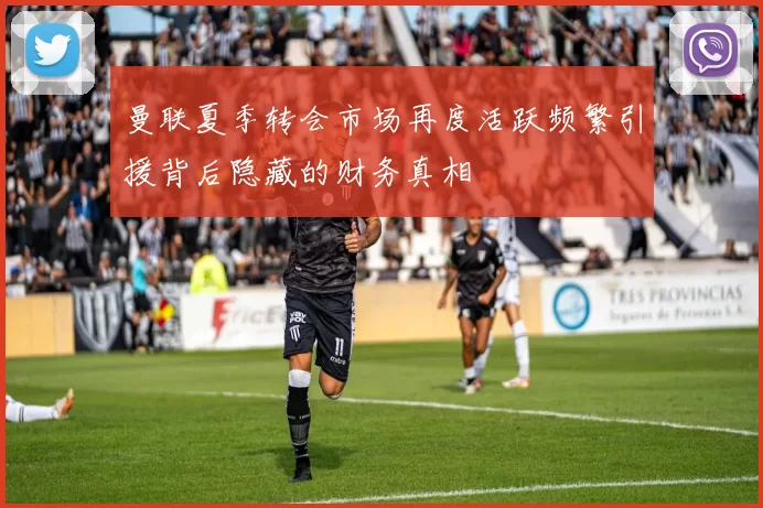 曼联夏季转会市场再度活跃频繁引援背后隐藏的财务真相