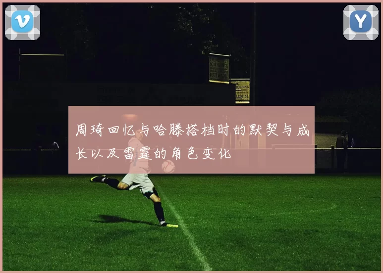 周琦回忆与哈滕搭档时的默契与成长以及雷霆的角色变化