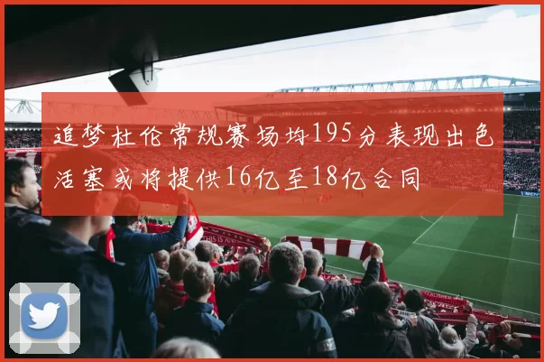 追梦杜伦常规赛场均195分表现出色活塞或将提供16亿至18亿合同